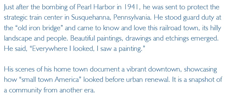 Just after the bombing of Pearl Harbor in 1941, he was sent to protect the 
strategic train center in Susquehanna, Pennsylvania. He stood guard duty at the “old iron bridge” 
and came to know and love this railroad town, its hilly landscape and people. Beautiful 
paintings, drawings and etchings emerged. He said, “Everywhere I looked, I saw a painting.”
