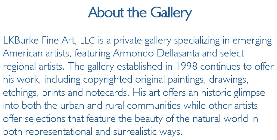 LKBurke Fine Art, LLC is a private gallery specializing in emerging American artists, 
featuring Armondo Dellasanta and select regional artists. The gallery established in 1998 continues 
to offer his work, including copyrighted original paintings, drawings, etchings, prints and notecards. 
His art offers an historic glimpse into both the urban and rural communities while other artists offer 
selections that feature the beauty of the natural world in both representational and surrealistic ways.